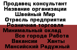 Продавец-консультант › Название организации ­ Швейный Мир › Отрасль предприятия ­ Розничная торговля › Минимальный оклад ­ 30 000 - Все города Работа » Вакансии   . Ханты-Мансийский,Радужный г.